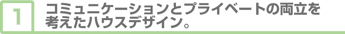 ①コミュニケーションとプライベートの両立を考えたハウスデザイン。