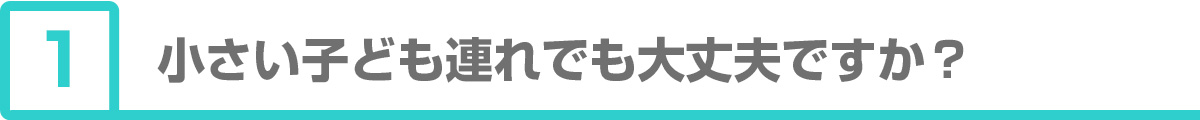 ①小さい子ども連れでも大丈夫ですか？