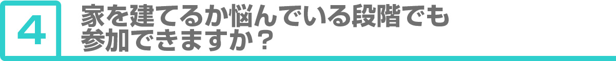 ④家を建てるか悩んでいる段階でも参加できますか？