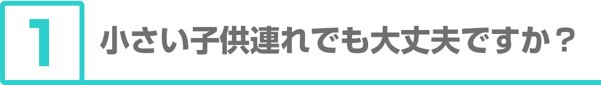 ①小さい子ども連れでも大丈夫ですか？