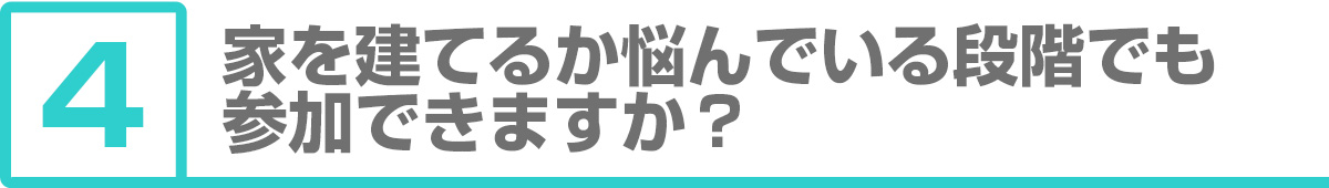 ④家を建てるか悩んでいる段階でも参加できますか？